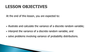 At the end of this lesson, you are expected to:
 illustrate and calculate the variance of a discrete random variable;
 interpret the variance of a discrete random variable; and
 solve problems involving variance of probability distributions.
 