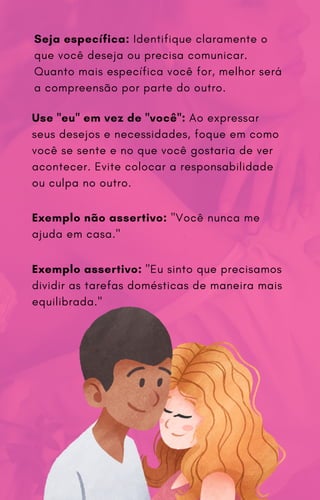 Seja específica: Identifique claramente o
que você deseja ou precisa comunicar.
Quanto mais específica você for, melhor será
a compreensão por parte do outro.
Use "eu" em vez de "você": Ao expressar
seus desejos e necessidades, foque em como
você se sente e no que você gostaria de ver
acontecer. Evite colocar a responsabilidade
ou culpa no outro.
Exemplo não assertivo: "Você nunca me
ajuda em casa."
Exemplo assertivo: "Eu sinto que precisamos
dividir as tarefas domésticas de maneira mais
equilibrada."
 