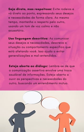 Seja direta, mas respeitosa: Evite rodeios e
vá direto ao ponto, expressando seus desejos
e necessidades de forma clara. Ao mesmo
tempo, mantenha o respeito pelo outro,
usando um tom de voz calmo e não
acusatório.
Use linguagem descritiva: Ao comunicar
seus desejos e necessidades, descreva a
situação ou comportamento específico que
está afetando você. Isso ajuda a evitar
generalizações e mal-entendidos.
Esteja aberta ao diálogo: Lembre-se de que
a comunicação assertiva envolve uma troca
saudável de informações. Esteja aberta a
ouvir as perspectivas e necessidades do
outro, buscando um entendimento mútuo.
 