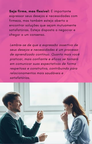 Seja firme, mas flexível: É importante
expressar seus desejos e necessidades com
firmeza, mas também esteja aberta a
encontrar soluções que sejam mutuamente
satisfatórias. Esteja disposta a negociar e
chegar a um consenso.
Lembre-se de que a expressão assertiva de
seus desejos e necessidades é um processo
de aprendizado contínuo. Quanto mais você
praticar, mais confiante e eficaz se tornará
em comunicar suas expectativas de forma
respeitosa e construtiva, contribuindo para
relacionamentos mais saudáveis e
satisfatórios.
 