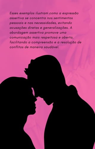 Esses exemplos ilustram como a expressão
assertiva se concentra nos sentimentos
pessoais e nas necessidades, evitando
acusações diretas e generalizações. A
abordagem assertiva promove uma
comunicação mais respeitosa e aberta,
facilitando a compreensão e a resolução de
conflitos de maneira saudável.
 