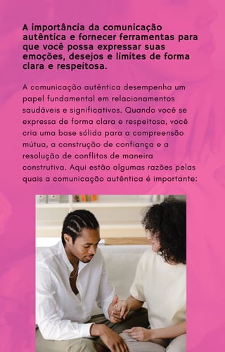 A comunicação autêntica desempenha um
papel fundamental em relacionamentos
saudáveis e significativos. Quando você se
expressa de forma clara e respeitosa, você
cria uma base sólida para a compreensão
mútua, a construção de confiança e a
resolução de conflitos de maneira
construtiva. Aqui estão algumas razões pelas
quais a comunicação autêntica é importante:
A importância da comunicação
autêntica e fornecer ferramentas para
que você possa expressar suas
emoções, desejos e limites de forma
clara e respeitosa.
 