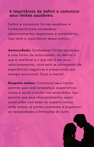 A importância de definir e comunicar
seus limites saudáveis.
Definir e comunicar limites saudáveis é
fundamental para estabelecer
relacionamentos respeitosos e satisfatórios.
Aqui está a importância dessa prática:
Autocuidado: Estabelecer limites saudáveis
é uma forma de autocuidado. Ao definir o
que é aceitável e o que não é em seus
relacionamentos, você está se protegendo de
experiências negativas e preservando sua
energia emocional, física e mental.
Respeito mútuo: Comunicar seus limites
permite que você estabeleça expectativas
claras e ajuda a evitar mal-entendidos. Isso
permite que seus relacionamentos sejam
construídos com base no respeito mútuo,
onde ambas as partes conhecem e respeitam
as necessidades e limitações do outro.
 