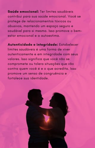 Saúde emocional: Ter limites saudáveis
contribui para sua saúde emocional. Você se
protege de relacionamentos tóxicos ou
abusivos, mantendo um espaço seguro e
saudável para si mesma. Isso promove o bem-
estar emocional e a autoestima.
Autenticidade e integridade: Estabelecer
limites saudáveis é uma forma de viver
autenticamente e em integridade com seus
valores. Isso significa que você não se
compromete ou tolera situações que vão
contra quem você é e o que acredita. Isso
promove um senso de congruência e
fortalece sua identidade.
 