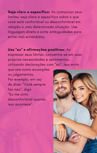 Seja claro e específico: Ao comunicar seus
limites, seja claro e específico sobre o que
você está confortável ou desconfortável em
relação a uma determinada situação. Use
linguagem direta e evite ambiguidades para
evitar mal-entendidos.
Use "eu" e afirmações positivas: Ao
expressar seus limites, concentre-se em suas
próprias necessidades e sentimentos,
utilizando declarações com "eu". Isso evita
que soe como acusações
ou julgamentos.
Por exemplo, em vez
de dizer "Você sempre
faz isso", diga
"Eu me sinto
desconfortável quando
isso acontece".
 