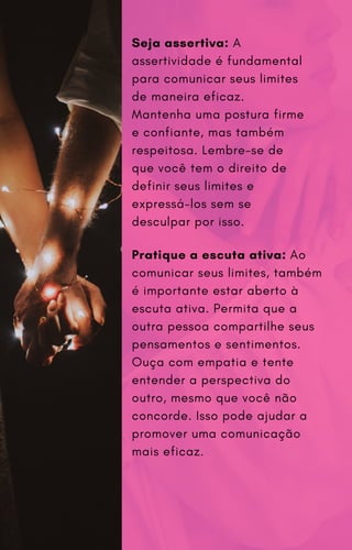 Seja assertiva: A
assertividade é fundamental
para comunicar seus limites
de maneira eficaz.
Mantenha uma postura firme
e confiante, mas também
respeitosa. Lembre-se de
que você tem o direito de
definir seus limites e
expressá-los sem se
desculpar por isso.
Pratique a escuta ativa: Ao
comunicar seus limites, também
é importante estar aberto à
escuta ativa. Permita que a
outra pessoa compartilhe seus
pensamentos e sentimentos.
Ouça com empatia e tente
entender a perspectiva do
outro, mesmo que você não
concorde. Isso pode ajudar a
promover uma comunicação
mais eficaz.
 