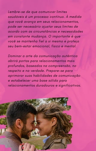 Lembre-se de que comunicar limites
saudáveis é um processo contínuo. À medida
que você avança em seus relacionamentos,
pode ser necessário ajustar seus limites de
acordo com as circunstâncias e necessidades
em constante mudança. O importante é que
você se mantenha fiel a si mesmo e proteja
seu bem-estar emocional, físico e mental.
Dominar a arte da comunicação autêntica
abrirá portas para relacionamentos mais
profundos, baseados na compreensão, no
respeito e na verdade. Prepare-se para
aprimorar suas habilidades de comunicação
e estabelecer uma base sólida para
relacionamentos duradouros e significativos.
 
