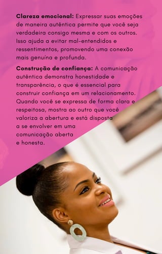 Clareza emocional: Expressar suas emoções
de maneira autêntica permite que você seja
verdadeira consigo mesma e com os outros.
Isso ajuda a evitar mal-entendidos e
ressentimentos, promovendo uma conexão
mais genuína e profunda.
Construção de confiança: A comunicação
autêntica demonstra honestidade e
transparência, o que é essencial para
construir confiança em um relacionamento.
Quando você se expressa de forma clara e
respeitosa, mostra ao outro que você
valoriza a abertura e está disposta
a se envolver em uma
comunicação aberta
e honesta.
 