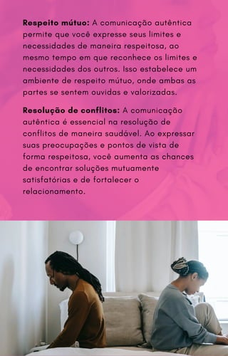 Respeito mútuo: A comunicação autêntica
permite que você expresse seus limites e
necessidades de maneira respeitosa, ao
mesmo tempo em que reconhece os limites e
necessidades dos outros. Isso estabelece um
ambiente de respeito mútuo, onde ambas as
partes se sentem ouvidas e valorizadas.
Resolução de conflitos: A comunicação
autêntica é essencial na resolução de
conflitos de maneira saudável. Ao expressar
suas preocupações e pontos de vista de
forma respeitosa, você aumenta as chances
de encontrar soluções mutuamente
satisfatórias e de fortalecer o
relacionamento.
 