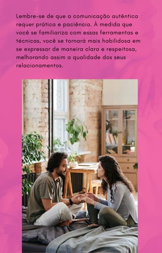 Lembre-se de que a comunicação autêntica
requer prática e paciência. À medida que
você se familiariza com essas ferramentas e
técnicas, você se tornará mais habilidosa em
se expressar de maneira clara e respeitosa,
melhorando assim a qualidade dos seus
relacionamentos.
 
