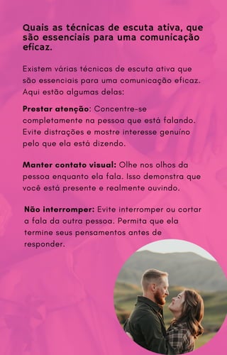 Existem várias técnicas de escuta ativa que
são essenciais para uma comunicação eficaz.
Aqui estão algumas delas:
Quais as técnicas de escuta ativa, que
são essenciais para uma comunicação
eficaz.
Prestar atenção: Concentre-se
completamente na pessoa que está falando.
Evite distrações e mostre interesse genuíno
pelo que ela está dizendo.
Manter contato visual: Olhe nos olhos da
pessoa enquanto ela fala. Isso demonstra que
você está presente e realmente ouvindo.
Não interromper: Evite interromper ou cortar
a fala da outra pessoa. Permita que ela
termine seus pensamentos antes de
responder.
 