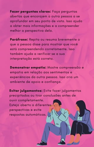 Demonstrar empatia: Mostre compreensão e
empatia em relação aos sentimentos e
experiências da outra pessoa. Isso cria um
ambiente de apoio e confiança.
Paráfrase: Repita ou resuma brevemente o
que a pessoa disse para mostrar que você
está compreendendo corretamente. Isso
também ajuda a verificar se a sua
interpretação está correta.
Fazer perguntas claras: Faça perguntas
abertas que encorajem a outra pessoa a se
aprofundar em seu ponto de vista. Isso ajuda
a obter mais informações e a compreender
melhor a perspectiva dela.
Evitar julgamentos: Evite fazer julgamentos
precipitados ou tirar conclusões antes de
ouvir completamente.
Esteja aberto a diferentes
perspectivas e evite
respostas automáticas.
 