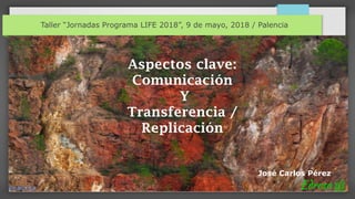 Taller “Jornadas Programa LIFE 2018”, 9 de mayo, 2018 / Palencia
José Carlos Pérez
Aspectos clave:
Comunicación
Y
Transferencia /
Replicación
 