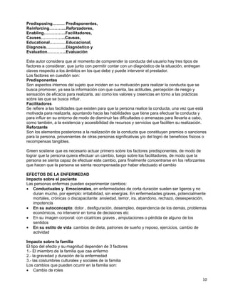 Predisposing……… Predisponentes,
Reinforcing………....Reforzadores,
Enabling…………….Facilitadores,
Causes……………...Causas,
Educational…………Educacional,
Diagnosis…………...Diagnóstico y
Evaluation…………..Evaluación

Este autor considera que al momento de comprender la conducta del usuario hay tres tipos de
factores a considerar, que junto con permitir contar con un diagnóstico de la situación, entregan
claves respecto a los ámbitos en los que debe y puede intervenir el prestador.
Los factores en cuestión son:
Predisponentes
Son aspectos internos del sujeto que inciden en su motivación para realizar la conducta que se
busca promover, ya sea la información con que cuenta, las actitudes, percepción de riesgo y
sensación de eficacia para realizarla, así como los valores y creencias en torno a las prácticas
sobre las que se busca influir.
Facilitadores
Se refiere a las facilidades que existen para que la persona realice la conducta, una vez que está
motivada para realizarla, apuntando hacia las habilidades que tiene para efectuar la conducta y
para influir en su entorno de modo de disminuir las dificultades o amenazas para llevarla a cabo,
como también, a la existencia y accesibilidad de recursos y servicios que faciliten su realización.
Reforzante
Son los elementos posteriores a la realización de la conducta que constituyen premios o sanciones
para la persona, provenientes de otras personas significativas y/o del logro de beneficios físicos o
recompensas tangibles.

Green sostiene que es necesario actuar primero sobre los factores predisponentes, de modo de
lograr que la persona quiera efectuar un cambio, luego sobre los facilitadores, de modo que la
persona se sienta capaz de efectuar este cambio, para finalmente concentrarse en los reforzantes
que hacen que la persona se sienta recompensada por haber efectuado el cambio

EFECTOS DE LA ENFERMEDAD
Impacto sobre el paciente
Las personas enfermas pueden experimentar cambios:
• Conductuales y Emocionales, en enfermedades de corta duración suelen ser ligeros y no
   duran mucho, por ejemplo: irritabilidad, sin energías. En enfermedades graves, potencialmente
   mortales, crónicas o discapacitante: ansiedad, temor, ira, abandono, rechazo, desesperación,
   impotencia
• En su autoconcepto: dolor , desfiguración, desempleo, dependencia de los demás, problemas
   económicos, no intervenir en toma de decisiones etc
• En su imagen corporal: con cicatrices graves , amputaciones o pérdida de alguno de los
   sentidos
• En su estilo de vida :cambios de dieta, patrones de sueño y reposo, ejercicios, cambio de
   actividad

Impacto sobre la familia
El tipo del efecto y su magnitud dependen de 3 factores
1.- El miembro de la familia que cae enfermo
2.- la gravedad y duración de la enfermedad
3.- las costumbres culturales y sociales de la familia
Los cambios que pueden ocurrir en la familia son:
• Cambio de roles

                                                                                                 10
 