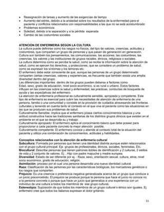 •   Reasignación de tareas y aumento de las exigencias de tiempo
•   Aumento del estrés, debido a la ansiedad sobre los resultados de la enfermedad para el
    paciente y conflictos relacionados con responsabilidades a las que no se está acostumbrado
•   Problemas económicos
•   Soledad, debido a la separación y a la pérdida esperada
•   Cambio de las costumbres sociales


ATENCION DE ENFERMERIA SEGÚN LA CULTURA
La cultura puede definirse como los rasgos no físicos, del tipo de valores, creencias, actitudes y
costumbres, que comparten un grupo de personas y que pasan de generación en generación.
Cultura son también los pensamientos, las comunicaciones, las acciones, las costumbres, las
creencias, los valores y las instituciones de grupos raciales, étnicos, religiosos o sociales.
La cultura determina como se percibe la salud, como se recibe la información sobre la atención de
salud, como se ejercen los derechos, y protecciones, que se considera un problema de salud,
como se expresan los síntomas y los temores etc.
El enfermero debe estar consciente de que, aunque las personas de un grupo determinado
comparten ciertas creencias, valores y experiencias, es frecuente que también exista una amplia
diversidad dentro del grupo.
Las diferencias importantes dentro de los grupos pueden deberse a factores como:
Edad, sexo, grado de educación, nivel socio económico, si es rural o urbano. Estos factores
influyen en las creencias sobre la salud y enfermedad, las prácticas, conductas de búsqueda de
ayuda y las expectativas del enfermero.
La atención de enfermería profesional es culturalmente sensible, apropiada y competente. Este
tipo de enfermería es esencial para cubrir las necesidades de atención de enfermería de una
persona, familia o una comunidad y consiste en la provisión de cuidados atravesando las fronteras
culturales y teniendo en cuenta tanto el contexto en el que vive el paciente como las situaciones en
las que se producen sus problemas de salud.
Culturalmente Sensible: implica que el enfermero posea ciertos conocimientos básicos y una
actitud constructiva hacia las tradiciones sanitarias de los distintos grupos étnicos que existen en el
ambiente en el que se desarrolla su y trabajo.
Culturalmente apropiado: El enfermero aplica el conocimiento básico que debe poseer para
proporcionar a cada paciente concreto la mejor atención posible.
Culturalmente competente: El enfermero conoce y atiende al contexto total de la situación del
paciente y utiliza una combinación de conocimientos, actitudes y habilidades.

Conceptos relacionados con la atención de enfermería cultural
Subcultura: Formada por personas que tienen una identidad distinta aunque estén relacionados
con el grupo cultural principal: Ejs grupos de profesionales, étnicos, sociales, feministas. Etc.
Biocultural: Describe personas que tienen patrones dobles de identificación y 2 culturas, 2 estilos
de vida y 2 conjunto de valores. Ej. . Hijo con padre mapuche y madre europea.
Diversidad: Estado de ser diferente por ej. : Raza, sexo, orientación sexual, cultura, etnia, nivel
socio económico, grado de educación, religión.
Asimilación: proceso por el cual una persona desarrolla una nueva identidad cultural
Raza: Clasificación de las personas por las características biológicas, los marcadores genéticos o
los rasgos que comparten.
Prejuicio: Es una creencia o preferencia negativa generalizada acerca de un grupo que conduce a
un juicio preconcebido. El prejuicio se produce porque la persona que hace el juicio no conoce no
a la persona concreta o porque que hace un juicio que generaliza a una experiencia con un
individuo de una cultura a todos los miembros de ese grupo cultural.
Estereotipia: Suposición de que todos los miembros de un grupo cultural o étnico son iguales. Ej
enfermero cree que todos los italianos expresan el dolor gritando.


                                                                                                    11
 