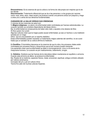 Etnocentrismo: Es la creencia de que la cultura o la forma de vida propia son mejores que la de
los demás
Discriminación: Tratamiento diferencial que se da a las personas o a los grupos por razones
como: raza, etnia, sexo, clase social y se produce cuando una persona actúa con prejuicio y niega
a otras uno o varios de sus derechos fundamentales.

CUIDADOS DE LA SALUD VERSUS SUS CREENCIAS
3 visiones de las creencias de salud son:
1.-Mágico-religiosas. La salud y la enfermedad están controladas por fuerzas sobrenaturales. La
curación también se considera dependiente del deseo divino.-
Ejs: la enfermedad es consecuencia de haber sido malo u opuesto a los deseos de Dios
Si Dios quiere me curaré
Algunas culturas creen que la magia puede causar enfermedad, ya sea un hechizo o una maldición
echada por un mago
Otros que es una posesión por un espíritu diabólico
Estas enfermedades pueden necesitar un tratamiento mágico además del científico, no se curan
hasta que un sanador de su cultura elimina la maldición.

2.-Científica. O biomédica descansa en la creencia de que la vida y los procesos vitales están
controlados por procesos físicos y bioquímicos que el ser humano puede manipular.
Los pacientes creen que la enfermedad se debe a microorganismos, virus o a la avería de la
maquinaria humana. La curación es por medicamentos, tratamiento, cirugía.

3.- Holística .Sostiene que las fuerzas de la naturaleza deben mantenerse en equilibrio o armonía.
Cuando esta armonía se altera, se produce la enfermedad.
Ejs: Rueda de la medicina: aspectos físicos, metal, emocional, espiritual, antiguo símbolo utilizado
por nativos americanos
Concepto del yin y yan en cultura china
Teoría frío-calor de muchas culturas hispanas.




                                                                                                  12
 