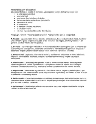 PROSPERIDAD Y BIENESTAR
La prosperidad es un estado de bienestar. Los aspectos básicos de la prosperidad son:
   • la auto responsabilidad,
   • una meta final,
   • un proceso de crecimiento dinámico,
   • decisiones diarias en las áreas de nutrición,
   • tratamiento al estrés,
   • la forma física,
   • la atención sanitaria preventiva,
   • la salud emocional
   • y lo más importante el bienestar del individuo

Anspaugh, Hamrick y Rosario (2006) proponen 7 componentes para la prosperidad.

1.-Físicos : capacidad para llevar a cabo las tareas diarias, tener un buen estado físico, mantener
una nutrición y grasa corporal adecuada, evitar abusar de las drogas , alcohol y tabaco, y , en
general, practicar hábitos de vida positivo.

2.-Sociales : capacidad para interactuar de manera satisfactoria con la gente y en el ambiente del
que forma parte cada persona, desarrollar y mantener la intimidad con las personas allegadas y
desarrollar respeto y tolerancia con los que tienen opiniones y creencias distintas.

3.-Emocionales: Capacidad para tratar el estrés y expresar las emociones de forma adecuada.
Implica la capacidad de reconocer, aceptar y expresar sentimientos y aceptar las propias
limitaciones.

4.-Intelectuales: Capacidad para aprender y usar la información de manera efectiva para el
desarrollo personal, familiar y profesional. La prosperidad intelectual implica esforzarse por
mantener un desarrollo continuo y aprender a afrontar con efectividad los nuevos desafíos.

5.-Espirituales: Creencias en laguna fuerza ( naturaleza, ciencia, religión o poder superior) que
sirve para unir a los seres humanos y que proporciona un significado y una meta a la vida. In cluye
la moralidad, los valores y la ética.

6.-Profesionales: Capacidad para lograr un equilibrio entre el tiempo dedicado al trabajo y al ocio.
Las creencias de la persona sobre educación, empleo y hogar influyen en su satisfacción personal
y en sus relaciones con los demás.

7.-Ambientales: Capacidad para fomentar medidas de salud que mejoren el estándar vital y la
calidad de vida de la comunidad.




                                                                                                   2
 