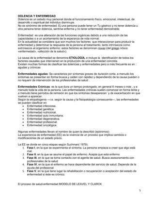 DOLENCIA Y ENFERMEDAD
Dolencia es un estado muy personal donde el funcionamiento físico, emocional, intelectual, de
desarrollo o espiritual del individuo disminuye.
No es sinónimo de enfermedad. Ej una persona puede tener un Tu gástrico y no tener dolencia u
otra persona tener dolencia, sentirse enferma y no tener enfermedad demostrable.

Enfermedad es una alteración de las funciones orgánicas debido a una reducción de las
capacidades o a un acortamiento de la esperanza de vida normal.
En la actualidad se considera que son muchos los factores que interaccionan para producir la
enfermedad y determinar la respuesta de la persona al tratamiento, tanto intrínsecos como
extrínsecos al organismo enfermo: estos factores se denominan noxas (del griego nósos:
«enfermedad», «afección de la salud»).

La causa de la enfermedad se denomina ETIOLOGÍA, e incluye la identificación de todos los
factores causales que intervienen en la producción de una enfermedad concreta.
Existen muchas formas de clasificar las dolencias y enfermedades pero a más frecuente es en :
agudas y crónicas

Enfermedades agudas: Se caracteriza por síntomas graves de duración corta. a menudo los
síntomas se presentan en forma brusca y ceden con rapidez y dependiendo de la causa pueden o
no requerir de intervención de los profesionales de salud .

Enfermedades Crónicas: es la que dura un tiempo prolongado, en general 6 meses o más , y a
menudo toda la vida de la persona. Las enfermedades crónicas suelen comenzar en forma lenta y
a menudo tiene períodos de remisión en que los síntomas desaparecen y de exacerbación en que
vuelven a aparecer.
Según la etiopatogenia —i.e. según la causa y la fisiopatología consecuente—, las enfermedades
se pueden clasificar en:
    • Enfermedad infecciosa.
    • Enfermedad genética.
    • Enfermedad nutricional.
    • Enfermedad auto inmunitaria.
    • Enfermedad degenerativa.
    • Enfermedad profesional.
    • Enfermedad oncológica.

Algunas enfermedades llevan el nombre de quien la describió (epónimos):
La experiencia de enfermedad (EE) es la vivencia de un proceso que implica cambios o
modificaciones de un estado previo.

La EE se divide en cinco etapas según Suchman( 1979):
   1. Fase I, en la que se experimenta el síntoma. La persona empieza a creer que algo está
       mal.
   2. Fase II, en la que se asume el papel de enfermo. Acepta que esta enfermo
   3. Fase III, en la que se toma contacto con el agente de salud. Busca asesoramiento con
       profesionales de la salud
   4. Fase IV, en la que el enfermo se hace dependiente del servicio de salud. Depende de la
       ayuda del profesional
   5. Fase V, en la que tiene lugar la rehabilitación o recuperación o aceptación del estado de
       enfermedad si éste es crónico.


El proceso de salud-enfermedad MODELO DE LEAVEL Y CLARCK

                                                                                                  5
 