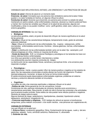 VARIABLES QUE INFLUYEN EN EL ESTADO, LAS CREENCIAS Y LAS PRACTICAS DE SALUD

Estado de salud: informe de salud en un momento dado
Creencias de salud. Conceptos que una persona cree verdaderos acerca de la salud. Estas
pueden o no estar fundadas en hechos, en algunas influye la cultura
Conductas de salud: Acciones que emprende una persona para conocer su estado de salud,
mantenerlo en óptimo estado, evitar enfermedades y lesiones, alcanzar su máximo potencial físico
y mental. Son muchas las variables que influyen en la salud de las personas, algunas son
modificables y otras no se pueden modificar como : perfil genético, edad, sexo, cultura y a veces
entorno geográfico.

VARIABLES INTERNAS: Son de 3 tipos:
• Biológicas:
La estructura genética, edad y el grado de desarrollo influyen de manera significativa en la salud
de las personas
- Genética: influye en las características biológicas, temperamento innato, grado de actividad,
potencial intelectual.
- Sexo: influye en la distribución de las enfermedades. Ejs. mujeres : osteoporosis, artritis
reumatoides, enfermedades autoinmunes. Hombres : úlceras gástricas, hernias, enfermedades
respiratorias.
- Edad: La distribución de las enfermedades también varía con la edad. Ejs : sarampión y enf
infectocontagiosas en niños, infartos en mayores de 40 años.
- Grado de desarrollo: EJS: La inmadurez fisiológica y psicológica en los lactantes los hace con
menos defensa frente a enfermedades
Los niños que aprenden a andar tienen más lesiones y caídas
Los adolescentes asumen mayores conductas de riesgos
La disminución de las capacidades físicas, sensitivas y perceptivas limita a los ancianos para
responder al peligro

• Psicológicas :
Las interacciones mente –cuerpo pueden influir de manera positiva o negativa en los estados de
salud. Ejs: las respuestas emocionales al estrés afectan las función del organismo: Pruebas=
diarreas-polaquiuria. Aumentar el deseo de fumar en forma ininterrumpida.
El estrés emocional puede desencadenar enfermedades orgánicas, problemas en sistema
nervioso y endocrino alterando también el inmunitario.

• Cognitivas :
Los estilos de vida y las creencias espirituales y religiosas influyen en la salud.
- Estilos de vida: forma general de vivir de una persona. Incluye:
Condiciones de vida, patrones individuales de conducta, factores socio económicos y
características personales. Resumiendo: el estilo de vida lo forman las conductas y las actividades
que la persona puede controlar. Estos estilos de vida pueden tener efectos positivos o negativos
(factores de riesgo) sobre la salud.
Algunos factores de riesgo: sedentarismo, hiperlipidemias, obesidad, hipertensión arterial,
tabaquismo, alcoholismo, drogadicción etc.
- Creencias espirituales y religiosas .: EJS: testigos de Jehová se oponen a transfusiones
sanguíneas, judíos realizan circuncisión a los recién nacidos, oras personas son vegetarianas etc.

VARIABLES EXTERNAS
Las que influyen en la salud son:
1.-Entorno físico: Localización geográfica, Clima, Contaminación de las aguas , suelo y del aire:
pesticidas, asbesto, humo, anhídrido carbónico, Radiaciones: X, ultravioleta
2.-Estándar de vida.

                                                                                                     7
 