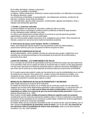 Es el reflejo del trabajo, ingresos y educación.
Influye en la morbilidad y mortalidad.
La higiene, hábitos alimentarios, tendencia a buscar ayuda sanitaria, son diferentes en los grupos
de ingresos elevados y bajos.
Las condiciones ambientales, la superpoblación , las instalaciones sanitarias, recolección de
basuras y roedores, de las áreas de pobreza
Los roles laborales; algunos están expuestos contaminantes, agentes cancerígenos, otros a
trabajos más estresantes (gerentes)

3.-Familia y creencias culturales:
La familia traslada sus patrones de vida diaria y estilos de vida a sus hijos.
Malos tratos físicos y psicológicos pueden producir problemas de salud de larga duración.
Un hijo maltratado puede maltratar a sus hijos.
La cultura y las interacciones sociales influyen en la forma en que las personas perciben,
experimentan y afrontan la salud y la enfermedad.
Ejs: Los chinos pueden preferir acupuntura a los analgésicos para el dolor. Otros remedios de
hierbas y caseros en vez de los de la medicina tradicional occidental.

4.- Estructuras de apoyo social (amigos, familia o confidente)
Estos, más satisfacción laboral ayudan a que las personas eviten las enfermedades y
proporcionan estímulo para que una persona enferma recupere la salud.

MODELOS DE CREENCIAS DE SALUD
Se han desarrollados varios modelos o teorías de creencias para ayudar a determinar si es
probable que una persona participe en las actividades de prevención de la enfermedad y
promoción de la salud.

LUGAR DE CONTROL (LC) COMO MODELO DE SALUD
Es un concepto de las teorías de aprendizaje social que el enfermero puede usar para determinar
si los pacientes creen que su estado de salud se encuentra bajo su control o el de otras personas.
Los que creen que tiene una influencia importante sobre su salud se denominan INTERNOS, los
que creen que el control de su salud depende de factores externos se denominan EXTERNOS.

El LC puede usarse para predecir cuales son las personas en que las probabilidades de un cambio
de conducta son mayores. Para valora el LC, existen muchos instrumentos de medida, y los
resultados de este, puede utilizarlo el enfermero para planificar un entrenamiento de refuerzo
interno si el paciente lo necesita para mejorar su salud.

MODELOS DE CREENCIAS DE SALUD DE ROSENTOCK Y DE BECKER
Este modelo descansa en la teoría de la motivación
El modelo de Creencias de Salud, es un modelo que se construye a partir de una valoración
subjetiva que se tiene sobre determinada expectativa (value expectancy). Lo cual quiere decir, en
el ámbito de la salud, que el valor será el deseo de evitar la enfermedad mientras que la
expectativa se refiere a la creencia de que una acción determinada prevendrá o mejorará el
proceso (Rosenstock et al., 1994).
Este modelo concibe como variable principal la influencia cognitiva sobre la conducta;
considerando que las creencias (percepción subjetiva sobre un tema en particular) y las actitudes
(evaluación de los resultados de una conducta), pueden llegar a determinar de forma significativa
la puesta en práctica de conductas saludables.
El modelo refiere que las conductas saludables se dan en función de dos tipos de factores, por un
lado, tenemos la percepción de amenazas contra la salud y por el otro lado, las creencias de
los individuos sobre la posibilidad de reducir esas amenazas. Cada uno de estos factores
considera, a su vez, otras variables.

                                                                                                     8
 
