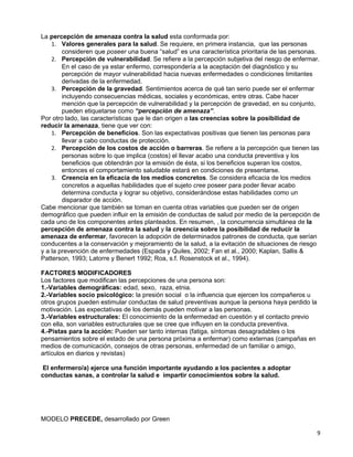 La percepción de amenaza contra la salud esta conformada por:
    1. Valores generales para la salud. Se requiere, en primera instancia, que las personas
        consideren que poseer una buena “salud” es una característica prioritaria de las personas.
    2. Percepción de vulnerabilidad. Se refiere a la percepción subjetiva del riesgo de enfermar.
        En el caso de ya estar enfermo, correspondería a la aceptación del diagnóstico y su
        percepción de mayor vulnerabilidad hacia nuevas enfermedades o condiciones limitantes
        derivadas de la enfermedad.
    3. Percepción de la gravedad. Sentimientos acerca de qué tan serio puede ser el enfermar
        incluyendo consecuencias médicas, sociales y económicas, entre otras. Cabe hacer
        mención que la percepción de vulnerabilidad y la percepción de gravedad, en su conjunto,
        pueden etiquetarse como “percepción de amenaza”.
Por otro lado, las características que le dan origen a las creencias sobre la posibilidad de
reducir la amenaza, tiene que ver con:
    1. Percepción de beneficios. Son las expectativas positivas que tienen las personas para
        llevar a cabo conductas de protección.
    2. Percepción de los costos de acción o barreras. Se refiere a la percepción que tienen las
        personas sobre lo que implica (costos) el llevar acabo una conducta preventiva y los
        beneficios que obtendrán por la emisión de ésta, si los beneficios superan los costos,
        entonces el comportamiento saludable estará en condiciones de presentarse.
    3. Creencia en la eficacia de los medios concretos. Se considera eficacia de los medios
        concretos a aquellas habilidades que el sujeto cree poseer para poder llevar acabo
        determina conducta y lograr su objetivo, considerándose estas habilidades como un
        disparador de acción.
Cabe mencionar que también se toman en cuenta otras variables que pueden ser de origen
demográfico que pueden influir en la emisión de conductas de salud por medio de la percepción de
cada uno de los componentes antes planteados. En resumen, , la concurrencia simultánea de la
percepción de amenaza contra la salud y la creencia sobre la posibilidad de reducir la
amenaza de enfermar, favorecen la adopción de determinados patrones de conducta, que serían
conducentes a la conservación y mejoramiento de la salud, a la evitación de situaciones de riesgo
y a la prevención de enfermedades (Espada y Quiles, 2002; Fan et al., 2000; Kaplan, Sallis &
Patterson, 1993; Latorre y Benert 1992; Roa, s.f. Rosenstock et al., 1994).

FACTORES MODIFICADORES
Los factores que modifican las percepciones de una persona son:
1.-Variables demográficas: edad, sexo, raza, etnia.
2.-Variables socio psicológico: la presión social o la influencia que ejercen los compañeros u
otros grupos pueden estimular conductas de salud preventivas aunque la persona haya perdido la
motivación. Las expectativas de los demás pueden motivar a las personas.
3.-Variables estructurales: El conocimiento de la enfermedad en cuestión y el contacto previo
con ella, son variables estructurales que se cree que influyen en la conducta preventiva.
4.-Pistas para la acción: Pueden ser tanto internas (fatiga, síntomas desagradables o los
pensamientos sobre el estado de una persona próxima a enfermar) como externas (campañas en
medios de comunicación, consejos de otras personas, enfermedad de un familiar o amigo,
artículos en diarios y revistas)

 El enfermero/a) ejerce una función importante ayudando a los pacientes a adoptar
conductas sanas, a controlar la salud e impartir conocimientos sobre la salud.




MODELO PRECEDE, desarrollado por Green

                                                                                                 9
 