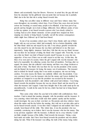 dinners and occasionally buys her flowers. However, in actual fact, the guy did steal
from his classmate but his girlfriend does not point that out because she is partially
blind due to the fact that she is acting biased towards him.
Being bias can affect many in different ways and I have witness many bias
cases throughout my secondary school days. Even if these bias cases does not involve
serious law breaking or caused many people to be offended, it has been part of my
growth and has thought me to look at things differently from different points of view
so that my opinion is not biased towards a person who I am closely related to.
Looking back at a few distant memories on how people have stopped me from
stepping too closely to being biased, I actually can tell the serious consequences
which might have followed up if I had been biased.
In one of my secondary school year, I had 2 close friends until one of them
fought with me over an issue which had eventually led to a broken friendship while
the other friend sided me and stayed by my side. I was always grateful towards the
one who stayed by my side because she was there and believed in me. But most
importantly, being slightly immature back then, I felt that she was my friend because
she was there for me instead of siding the friend who I argued with. From this, we can
see a that my friend was kind of biased towards myself because in a way she was
supportive of me even if there was no solid reason to act that way. At that time, the
three of us were part of a society where the girl I argued with was the treasurer who
had to be responsible for collecting society fees from all members. Not long after we
argued, the money that she collected went missing and there was a huge breakout at
that point of time. The friend who was there for me was the president of the society
and she blamed the treasurer for losing the money out of carelessness. The treasurer
tried to defend for herself saying that it was stolen on purpose, she was not being
careless. For some reason, the blame was suddenly shifted onto the president. I was
very convinced that it was the treasurer who lost the money and I never doubted the
president so I stepped in to say that the president was accused by the treasurer. I
automatically took the president’s side without solid proof and evidence. I was being
biased towards the president because she was my closest friend and she stood by me
when the treasurer and I argued. I must have thought that if she could stand up for me
unconditionally, I could do the same for her too, which has lead me to being biased
unintentionally.
Then came a time where the case had to be settled with confrontations from
teachers. I had to attend that meeting alongside with the president and the treasurer. It
was a meeting where both sides would state their opinion openly and the teachers
would investigate the case on their own later on. My parents and close relatives knew
about this matter and the day before the meeting, they told me to not take sides and to
not be biased towards anyone. It was then when I snapped out and realized that I have
actually been biased all this while. This whole time, it was the president who was
constantly convincing me to believe that it was the treasurer who lost the money. Due
to my previous argument with the treasurer, it affected me in a way whereby I could
not think straight because of the dislike I had towards the treasurer. Taking a step
back made me realize that I have been biased towards the president and was almost
taking her side. What if the treasurer was telling the truth of the money being stolen
 