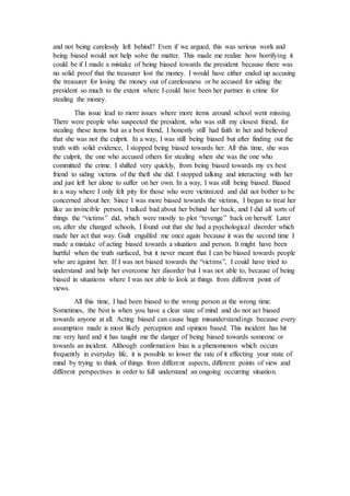 and not being carelessly left behind? Even if we argued, this was serious work and
being biased would not help solve the matter. This made me realize how horrifying it
could be if I made a mistake of being biased towards the president because there was
no solid proof that the treasurer lost the money. I would have either ended up accusing
the treasurer for losing the money out of carelessness or be accused for siding the
president so much to the extent where I could have been her partner in crime for
stealing the money.
This issue lead to more issues where more items around school went missing.
There were people who suspected the president, who was still my closest friend, for
stealing these items but as a best friend, I honestly still had faith in her and believed
that she was not the culprit. In a way, I was still being biased but after finding out the
truth with solid evidence, I stopped being biased towards her. All this time, she was
the culprit, the one who accused others for stealing when she was the one who
committed the crime. I shifted very quickly, from being biased towards my ex best
friend to siding victims of the theft she did. I stopped talking and interacting with her
and just left her alone to suffer on her own. In a way, I was still being biased. Biased
in a way where I only felt pity for those who were victimized and did not bother to be
concerned about her. Since I was more biased towards the victims, I began to treat her
like an invincible person, I talked bad about her behind her back, and I did all sorts of
things the “victims” did, which were mostly to plot “revenge” back on herself. Later
on, after she changed schools, I found out that she had a psychological disorder which
made her act that way. Guilt engulfed me once again because it was the second time I
made a mistake of acting biased towards a situation and person. It might have been
hurtful when the truth surfaced, but it never meant that I can be biased towards people
who are against her. If I was not biased towards the “victims”, I could have tried to
understand and help her overcome her disorder but I was not able to, because of being
biased in situations where I was not able to look at things from different point of
views.
All this time, I had been biased to the wrong person at the wrong time.
Sometimes, the best is when you have a clear state of mind and do not act biased
towards anyone at all. Acting biased can cause huge misunderstandings because every
assumption made is most likely perception and opinion based. This incident has hit
me very hard and it has taught me the danger of being biased towards someone or
towards an incident. Although confirmation bias is a phenomenon which occurs
frequently in everyday life, it is possible to lower the rate of it effecting your state of
mind by trying to think of things from different aspects, different points of view and
different perspectives in order to full understand an ongoing occurring situation.
 