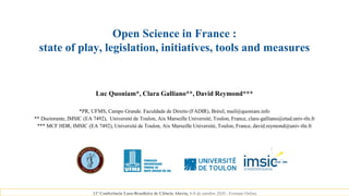 Open Science in France :
state of play, legislation, initiatives, tools and measures
Luc Quoniam*, Clara Galliano**, David Reymond***
*PR, UFMS, Campo Grande. Faculdade de Direito (FADIR), Brésil, mail@quoniam.info
** Doctorante, IMSIC (EA 7492), Université de Toulon, Aix Marseille Université, Toulon, France, clara-galliano@etud.univ-tln.fr
*** MCF HDR, IMSIC (EA 7492), Université de Toulon, Aix Marseille Université, Toulon, France, david.reymond@univ-tln.fr
11ª Conferência Luso-Brasileira de Ciência Aberta, 6-8 de outubro 2020 - Formato Online
 