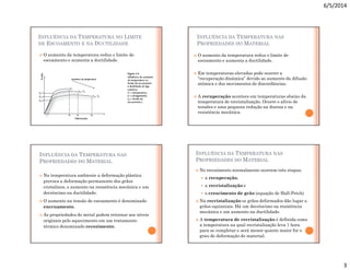6/5/2014
3
INFLUÊNCIA DA TEMPERATURA NO LIMITE
DE ESCOAMENTO E NA DUCTILIDADE
 O aumento da temperatura reduz o limite de
escoamento e aumenta a ductilidade.
INFLUÊNCIA DA TEMPERATURA NAS
PROPRIEDADES DO MATERIAL
 O aumento da temperatura reduz o limite de
escoamento e aumenta a ductilidade.
 Em temperaturas elevadas pode ocorrer a
“recuperação dinâmica” devido ao aumento da difusão
atômica e dos movimentos de discordâncias.
 A recuperação acontece em temperaturas abaixo da
temperatura de recristalização. Ocorre o alívio de
tensões e uma pequena redução na dureza e na
resistência mecânica.
INFLUÊNCIA DA TEMPERATURA NAS
PROPRIEDADES DO MATERIAL
 Na temperatura ambiente a deformação plástica
provoca a deformação permanente dos grãos
cristalinos, o aumento na resistência mecânica e um
decréscimo na ductilidade.
 O aumento na tensão de escoamento é denominado
encruamento.
 As propriedades do metal podem retornar aos níveis
originais pelo aquecimento em um tratamento
térmico denominado recozimento.
INFLUÊNCIA DA TEMPERATURA NAS
PROPRIEDADES DO MATERIAL
 No recozimento normalmente ocorrem três etapas:
 a recuperação,
 a recristalização e
 o crescimento de grão (equação de Hall-Petch)
 Na recristalização os grãos deformados dão lugar a
grãos equiaxiais. Há um decréscimo na resistência
mecânica e um aumento na ductilidade.
 A temperatura de recristalização é definida como
a temperatura na qual recristalização leva 1 hora
para se completar e será menor quanto maior for o
grau de deformação do material.
 
