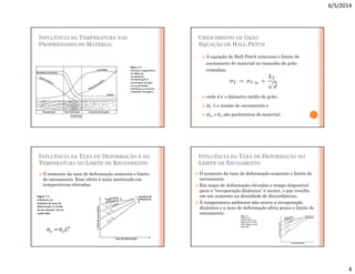 6/5/2014
4
INFLUÊNCIA DA TEMPERATURA NAS
PROPRIEDADES DO MATERIAL
CRESCIMENTO DE GRÃO
EQUAÇÃO DE HALL-PETCH
 A equação de Hall-Petch relaciona o limite de
escoamento do material ao tamanho do grão
cristalino.
 onde d é o diâmetro médio do grão;
 σY é a tensão de escoamento e
 σY∞ e kY são parâmetros do material.
INFLUÊNCIA DA TAXA DE DEFORMAÇÃO E DA
TEMPERATURA NO LIMITE DE ESCOAMENTO
 O aumento da taxa de deformação aumenta o limite
de escoamento. Esse efeito é mais acentuado em
temperaturas elevadas.
n
o
e ε
σ
σ 
=
INFLUÊNCIA DA TAXA DE DEFORMAÇÃO NO
LIMITE DE ESCOAMENTO
 O aumento da taxa de deformação aumenta o limite de
escoamento.
 Em taxas de deformação elevadas o tempo disponível
para a “recuperação dinâmica” é menor, o que resulta
em um aumento na densidade de discordâncias.
 À temperatura ambiente não ocorre a recuperação
dinâmica e a taxa de deformação afeta pouco o limite de
escoamento.
 