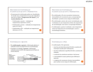 6/5/2014
5
PROCESSOS DE CONFORMAÇÃO
CLASSIFICAÇÃO QUANTO A TEMPERATURA
 Os processos de conformação podem ser classificados
de acordo com a temperatura em que são realizados e
para tal se utiliza a temperatura de fusão Tm em
escala absoluta (K):
 Conformação a quente – realizada em
temperaturas superiores a 0,6 Tm
 Conformação a morno – realizada em temperaturas
entre 0,3 e 0,6 Tm
 Conformação a frio – realizada em temperaturas
inferiores a 0,3 Tm
PROCESSOS DE CONFORMAÇÃO
CLASSIFICAÇÃO QUANTO A TEMPERATURA
 Na conformação a frio são necessários tratamentos
intermediários de recozimento para a recuperação da
ductilidade e permitir novas etapas de deformação.
 Na conformação a morno não ocorre recristalização, pois
é realizada em uma temperatura abaixo da temperatura
de recristalização, mas ocorre a recuperação dinâmica.
 A conformação a quente é realizada a uma temperatura
acima da temperatura de recristalização e ocorre a
recristalização dinâmica.
CONFORMAÇÃO A QUENTE
 Na conformação a quente a deformação plástica é
realizada acima da temperatura de recristalização.
 Considera-se trabalho a quente a deformação
realizada acima de 60% da temperatura de fusão em
escala absoluta.
CONFORMAÇÃO A FRIO
 A conformação a frio apresenta:
 uma boa precisão dimensional devido a ausência de
contração causada pelo resfriamento;
 um bom acabamento superficial devido a ausência de
oxidação;
 o aumento da resistência mecânica e da dureza;
 a necessidade de maior potência para deformar o
material.
 a exigência de tratamento térmico intermediário
para realizar novas etapas de deformação.
 