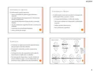 6/5/2014
6
CONFORMAÇÃO A QUENTE
 A conformação a quente apresenta:
 menor necessidade de potência para deformar o
material;
 um maior desgaste dos equipamentos e ferramentas
devido a temperatura;
 uma precisão dimensional baixa devido a contração
térmica;
 um pior acabamento superficial devido a ocorrência de
oxidação;
 a presença de recristalização dinâmica;
 maior consumo de energia.
CONFORMAÇÃO A MORNO
 A conformação a morno procura aliar as vantagens da
conformação a frio e a quente, e ocorre:
 a recuperação dinâmica e o alívio das tensões,
 uma menor oxidação em comparação a conformação
a quente,
 melhor precisão dimensional e
 bom acabamento superficial.
LAMINAÇÃO
 A mudança na seção transversal do material ocorre
pela passagem entre dois cilindros.
 O material é submetido a tensões compressivas
elevadas.
 As forças de atrito são responsáveis pela tração do
material para a região entre os cilindros.
 Na laminação de chapas finas, o uso de cilindros de
pequeno diâmetro exige o uso de configurações que
permitam evitar a deflexão dos rolos laminadores.
CONFIGURAÇÃO DE LAMINADORES
 