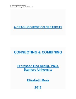 A Crash Course on Creativity
Professor Tina Seelig, Stanford University




     A CRASH COURSE ON CREATIVITY




      CONNECTING & COMBINING


            Professor Tina Seelig, Ph.D.
                Stanford University


                              Elizabeth Mora

                                             2012
 