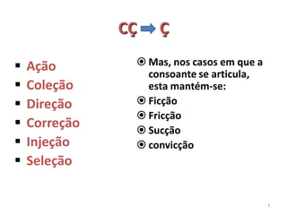 CÇ   Ç

   Ação         Mas, nos casos em que a
                  consoante se articula,
   Coleção       esta mantém-se:
   Direção      Ficção
                 Fricção
   Correção     Sucção
   Injeção      convicção
   Seleção

                                            2
 