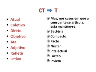CT       T
   Atual            Mas, nos casos em que a
                      consoante se articula,
   Coletivo          esta mantém-se:
   Direto           Bactéria
   Objetivo         Compacto
   Ata              Pacto
   Adjetivo         Néctar
                     Intelectual
   Refletir
                     Lácteo
   Letivo           Invicta
                                                3
 