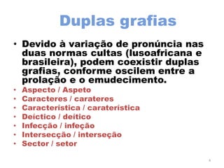Duplas grafias
• Devido à variação de pronúncia nas
  duas normas cultas (lusoafricana e
  brasileira), podem coexistir duplas
  grafias, conforme oscilem entre a
  prolação e o emudecimento.
•   Aspecto / Aspeto
•   Caracteres / carateres
•   Característica / caraterística
•   Deíctico / deítico
•   Infecção / infeção
•   Intersecção / interseção
•   Sector / setor

                                        4
 