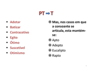 PT    T
   Adotar               Mas, nos casos em que
   Batizar               a consoante se
   Contracetivo          articula, esta mantém-
                          se:
   Egito
                         Apto
   Ótimo
                         Adepto
   Suscetível
                         Eucalipto
   Otimismo
                         Rapto

                                               7
 