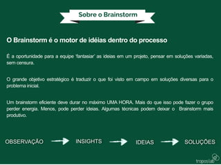 O Brainstorm é o motor de idéias dentro do processo
É a oportunidade para a equipe ‘fantasiar’ as ideias em um projeto, pensar em soluções variadas,
sem censura.
O grande objetivo estratégico é traduzir o que foi visto em campo em soluções diversas para o
problema inicial.
Um brainstorm eficiente deve durar no máximo UMA HORA. Mais do que isso pode fazer o grupo
perder energia. Menos, pode perder ideias. Algumas técnicas podem deixar o Brainstorm mais
produtivo.
OBSERVAÇÃO INSIGHTS IDEIAS SOLUÇÕES
 