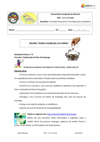 Escola Básica Integrada de Mourão
                                                                    PIEF – 2.º e 3.º Ciclo
                                      Disciplina: Formação Vocacional / Formação para a Cidadania



Nome: _______________________________________ N.º: _______ Data: _____/_____/_____




                         Desafio: Tostão a tostão faz um milhão!



     Atividade Prática n.º 4
     Consulta / Exploração de Sites de Emprego



                  A PROCURA DE EMPREGO É UM TRABALHO A TEMPO INTEIRO… COMO FAZÊ-LO?
     Algumas dicas:
               Procura conhecer o que é mais valorizado pelas empresas/instituições e quais
     as competências-chave associadas à função à qual te pretende candidatar.
               Dá-te a conhecer ao mercado de trabalho:
          •   Constrói um currículo e uma carta de candidatura apelativos (irás aprender a
     fazer na disciplina de Viver Português);
          •   Apresenta a tua candidatura às empresas/instituições do teu interesse;
          •   Divulgue o teu currículo em Bolsas de Emprego e/ou sites de procura de
     emprego;
          •   Alarga a tua rede de contactos e rentabiliza-a;
          •   Aposta nas tuas ferramentas de empregabilidade.


                      Explora o seguinte site: http://cdp.portodigital.pt/emprego
                      (Neste site vais encontrar várias informações e sugestões sobre a
                      melhor forma de procurar emprego, explora-o da melhor forma e
     anota, no teu dossiê, as informações mais importantes.)


         EBI de Mourão                     PIEF - 2.º e 3.º Ciclo                            2011/2012
 