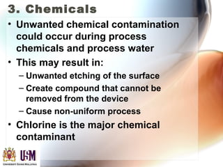 3. Chemicals
• Unwanted chemical contamination
could occur during process
chemicals and process water
• This may result in:
– Unwanted etching of the surface
– Create compound that cannot be
removed from the device
– Cause non-uniform process
• Chlorine is the major chemical
contaminant
 
