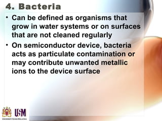 4. Bacteria
• Can be defined as organisms that
grow in water systems or on surfaces
that are not cleaned regularly
• On semiconductor device, bacteria
acts as particulate contamination or
may contribute unwanted metallic
ions to the device surface
 