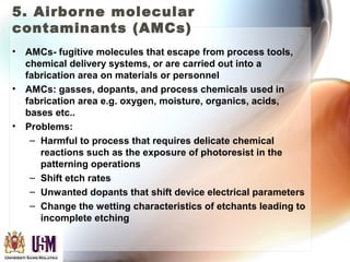 5. Airborne molecular
contaminants (AMCs)
• AMCs- fugitive molecules that escape from process tools,
chemical delivery systems, or are carried out into a
fabrication area on materials or personnel
• AMCs: gasses, dopants, and process chemicals used in
fabrication area e.g. oxygen, moisture, organics, acids,
bases etc..
• Problems:
– Harmful to process that requires delicate chemical
reactions such as the exposure of photoresist in the
patterning operations
– Shift etch rates
– Unwanted dopants that shift device electrical parameters
– Change the wetting characteristics of etchants leading to
incomplete etching
 