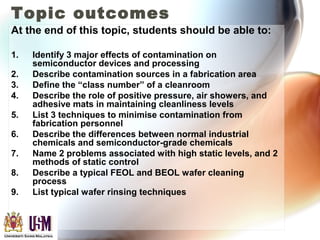Topic outcomes
At the end of this topic, students should be able to:
1. Identify 3 major effects of contamination on
semiconductor devices and processing
2. Describe contamination sources in a fabrication area
3. Define the “class number” of a cleanroom
4. Describe the role of positive pressure, air showers, and
adhesive mats in maintaining cleanliness levels
5. List 3 techniques to minimise contamination from
fabrication personnel
6. Describe the differences between normal industrial
chemicals and semiconductor-grade chemicals
7. Name 2 problems associated with high static levels, and 2
methods of static control
8. Describe a typical FEOL and BEOL wafer cleaning
process
9. List typical wafer rinsing techniques
 