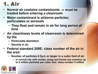 1. Air
• Normal air contains contaminants → must be
treated before entering a cleanroom
• Major contaminant is airborne particles;
particulates or aerosols
– They float and remain in air for long period of
time
• Air cleanliness levels of cleanroom is determined
by the
– Particulate diameters
– Density in air
• Federal standard 209E: class number of the air in
the area
– Number of particles 0.5µm or larger in a cubic foot of air
• In normal city with smoke, smog and fumes can contains up
to 5 million particles per cubic foot: class number 5 million
 