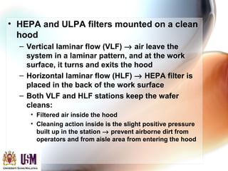 • HEPA and ULPA filters mounted on a clean
hood
– Vertical laminar flow (VLF) → air leave the
system in a laminar pattern, and at the work
surface, it turns and exits the hood
– Horizontal laminar flow (HLF) → HEPA filter is
placed in the back of the work surface
– Both VLF and HLF stations keep the wafer
cleans:
• Filtered air inside the hood
• Cleaning action inside is the slight positive pressure
built up in the station → prevent airborne dirt from
operators and from aisle area from entering the hood
 