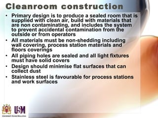 Cleanroom construction
• Primary design is to produce a sealed room that is
supplied with clean air, build with materials that
are non contaminating, and includes the system
to prevent accidental contamination from the
outside or from operators
• All materials must be non-shedding including
wall covering, process station materials and
floors coverings
• All piping holes are sealed and all light fixtures
must have solid covers
• Design should minimise flat surfaces that can
collect dust
• Stainless steel is favourable for process stations
and work surfaces
 