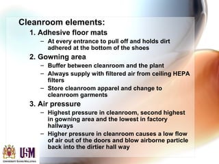 Cleanroom elements:
1. Adhesive floor mats
– At every entrance to pull off and holds dirt
adhered at the bottom of the shoes
2. Gowning area
– Buffer between cleanroom and the plant
– Always supply with filtered air from ceiling HEPA
filters
– Store cleanroom apparel and change to
cleanroom garments
3. Air pressure
– Highest pressure in cleanroom, second highest
in gowning area and the lowest in factory
hallways
– Higher pressure in cleanroom causes a low flow
of air out of the doors and blow airborne particle
back into the dirtier hall way
 