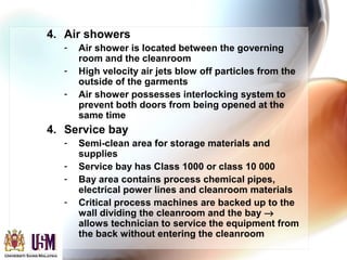 4. Air showers
- Air shower is located between the governing
room and the cleanroom
- High velocity air jets blow off particles from the
outside of the garments
- Air shower possesses interlocking system to
prevent both doors from being opened at the
same time
4. Service bay
- Semi-clean area for storage materials and
supplies
- Service bay has Class 1000 or class 10 000
- Bay area contains process chemical pipes,
electrical power lines and cleanroom materials
- Critical process machines are backed up to the
wall dividing the cleanroom and the bay →
allows technician to service the equipment from
the back without entering the cleanroom
 