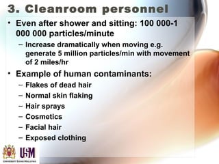 3. Cleanroom personnel
• Even after shower and sitting: 100 000-1
000 000 particles/minute
– Increase dramatically when moving e.g.
generate 5 million particles/min with movement
of 2 miles/hr
• Example of human contaminants:
– Flakes of dead hair
– Normal skin flaking
– Hair sprays
– Cosmetics
– Facial hair
– Exposed clothing
 