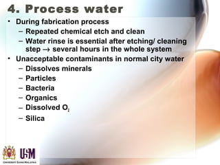 4. Process water
• During fabrication process
– Repeated chemical etch and clean
– Water rinse is essential after etching/ cleaning
step → several hours in the whole system
• Unacceptable contaminants in normal city water
– Dissolves minerals
– Particles
– Bacteria
– Organics
– Dissolved O2
– Silica
 